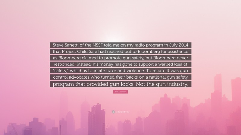 Dana Loesch Quote: “Steve Sanetti of the NSSF told me on my radio program in July 2014 that Project Child Safe had reached out to Bloomberg for assistance as Bloomberg claimed to promote gun safety, but Bloomberg never responded. Instead, his money has gone to support a warped idea of “safety,” which is to incite furor and violence. To recap: It was gun control advocates who turned their backs on a national gun safety program that provided gun locks. Not the gun industry.”