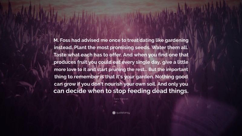 Elaine Welteroth Quote: “M. Foss had advised me once to treat dating like gardening instead. Plant the most promising seeds. Water them all. Taste what each has to offer. And when you find one that produces fruit you could eat every single day, give a little more love to it and start pruning the rest... But the important thing to remember is that it’s your garden. Nothing good can grow if you don’t nourish your own soil. And only you can decide when to stop feeding dead things.”