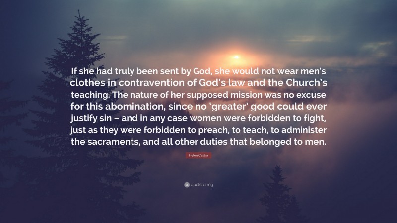 Helen Castor Quote: “If she had truly been sent by God, she would not wear men’s clothes in contravention of God’s law and the Church’s teaching. The nature of her supposed mission was no excuse for this abomination, since no ‘greater’ good could ever justify sin – and in any case women were forbidden to fight, just as they were forbidden to preach, to teach, to administer the sacraments, and all other duties that belonged to men.”