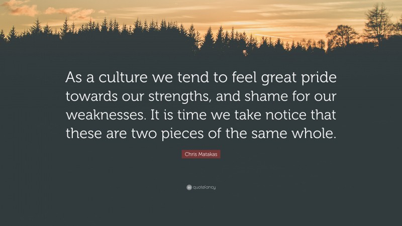 Chris Matakas Quote: “As a culture we tend to feel great pride towards our strengths, and shame for our weaknesses. It is time we take notice that these are two pieces of the same whole.”