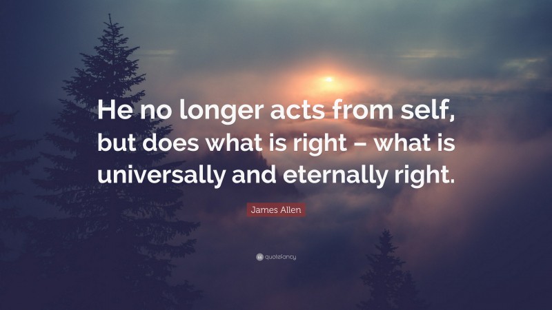 James Allen Quote: “He no longer acts from self, but does what is right – what is universally and eternally right.”