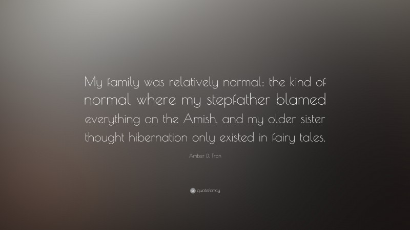 Amber D. Tran Quote: “My family was relatively normal: the kind of normal where my stepfather blamed everything on the Amish, and my older sister thought hibernation only existed in fairy tales.”