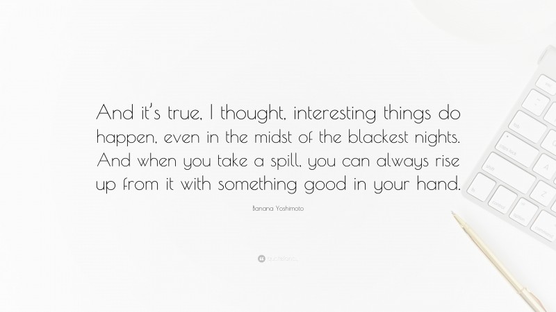 Banana Yoshimoto Quote: “And it’s true, I thought, interesting things do happen, even in the midst of the blackest nights. And when you take a spill, you can always rise up from it with something good in your hand.”