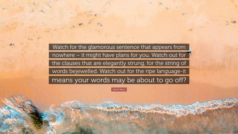 Kevin Barry Quote: “Watch for the glamorous sentence that appears from nowhere – it might have plans for you. Watch out for the clauses that are elegantly strung, for the string of words bejewelled. Watch out for the ripe language-it means your words may be about to go off?”