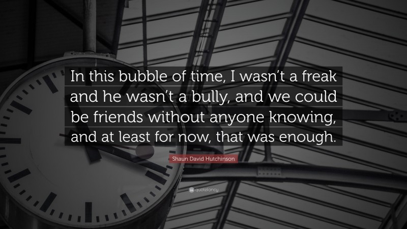 Shaun David Hutchinson Quote: “In this bubble of time, I wasn’t a freak and he wasn’t a bully, and we could be friends without anyone knowing, and at least for now, that was enough.”