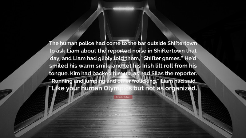 Jennifer Ashley Quote: “The human police had come to the bar outside Shiftertown to ask Liam about the reported noise in Shiftertown that day, and Liam had glibly told them, “Shifter games.” He’d smiled his warm smile and let his Irish lilt roll from his tongue. Kim had backed him up, as had Silas the reporter. “Running and jumping and other frolicking,” Liam had said. “Like your human Olympics but not as organized.”