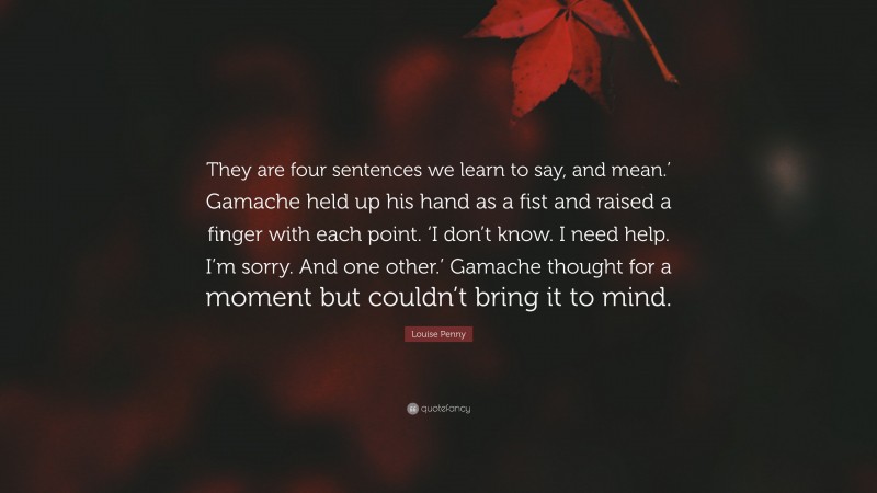 Louise Penny Quote: “They are four sentences we learn to say, and mean.’ Gamache held up his hand as a fist and raised a finger with each point. ‘I don’t know. I need help. I’m sorry. And one other.’ Gamache thought for a moment but couldn’t bring it to mind.”