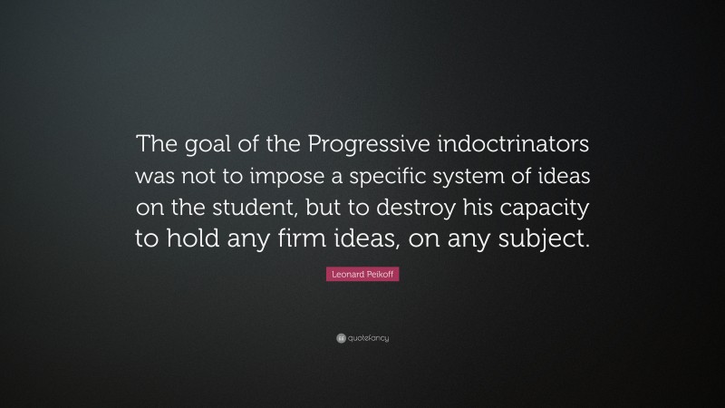 Leonard Peikoff Quote: “The goal of the Progressive indoctrinators was not to impose a specific system of ideas on the student, but to destroy his capacity to hold any firm ideas, on any subject.”