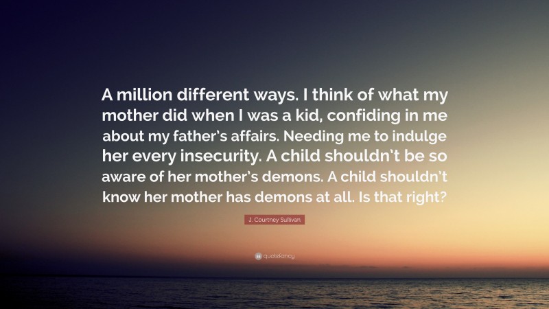 J. Courtney Sullivan Quote: “A million different ways. I think of what my mother did when I was a kid, confiding in me about my father’s affairs. Needing me to indulge her every insecurity. A child shouldn’t be so aware of her mother’s demons. A child shouldn’t know her mother has demons at all. Is that right?”