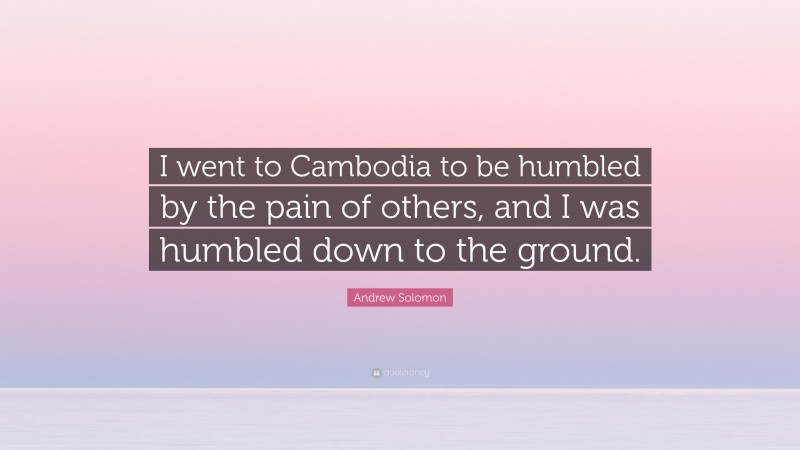 Andrew Solomon Quote: “I went to Cambodia to be humbled by the pain of others, and I was humbled down to the ground.”