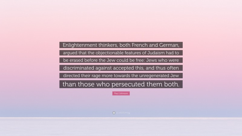 Paul Johnson Quote: “Enlightenment thinkers, both French and German, argued that the objectionable features of Judaism had to be erased before the Jew could be free: Jews who were discriminated against accepted this, and thus often directed their rage more towards the unregenerated Jew than those who persecuted them both.”