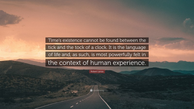 Robert Lanza Quote: “Time’s existence cannot be found between the tick and the tock of a clock. It is the language of life and, as such, is most powerfully felt in the context of human experience.”
