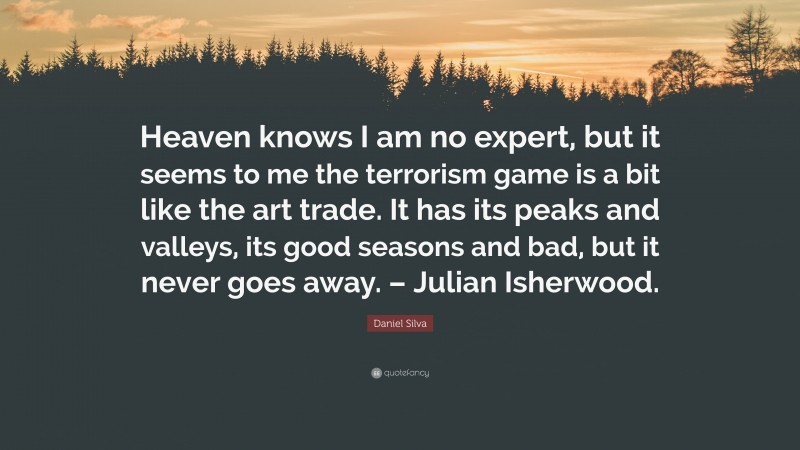 Daniel Silva Quote: “Heaven knows I am no expert, but it seems to me the terrorism game is a bit like the art trade. It has its peaks and valleys, its good seasons and bad, but it never goes away. – Julian Isherwood.”