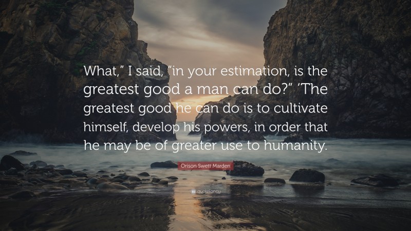 Orison Swett Marden Quote: “What,” I said, “in your estimation, is the greatest good a man can do?” ‘The greatest good he can do is to cultivate himself, develop his powers, in order that he may be of greater use to humanity.”