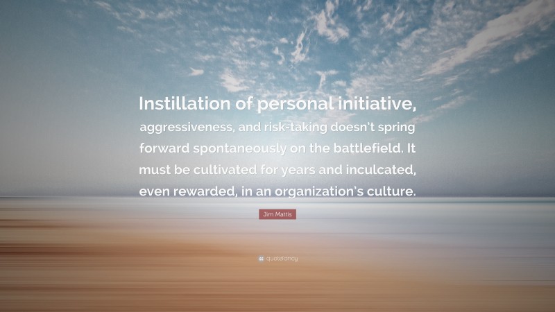 Jim Mattis Quote: “Instillation of personal initiative, aggressiveness, and risk-taking doesn’t spring forward spontaneously on the battlefield. It must be cultivated for years and inculcated, even rewarded, in an organization’s culture.”