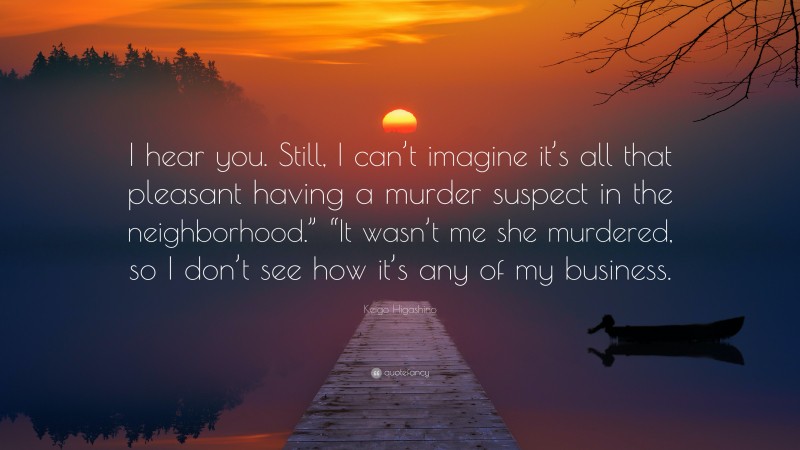 Keigo Higashino Quote: “I hear you. Still, I can’t imagine it’s all that pleasant having a murder suspect in the neighborhood.” “It wasn’t me she murdered, so I don’t see how it’s any of my business.”