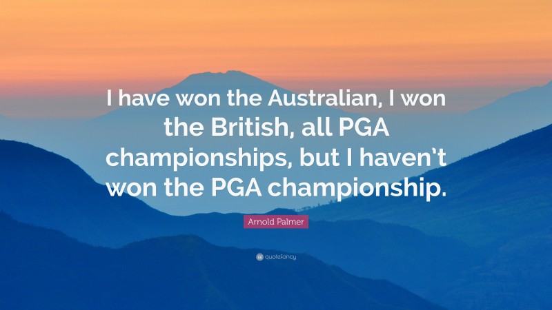 Arnold Palmer Quote: “I have won the Australian, I won the British, all PGA championships, but I haven’t won the PGA championship.”