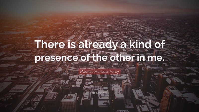 Maurice Merleau-Ponty Quote: “There is already a kind of presence of the other in me.”