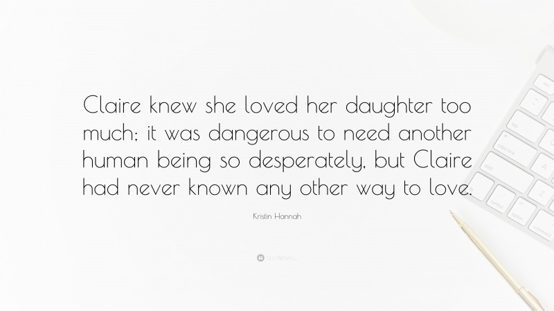 Kristin Hannah Quote: “Claire knew she loved her daughter too much; it was dangerous to need another human being so desperately, but Claire had never known any other way to love.”
