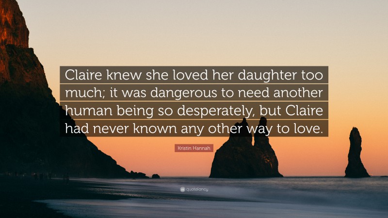 Kristin Hannah Quote: “Claire knew she loved her daughter too much; it was dangerous to need another human being so desperately, but Claire had never known any other way to love.”