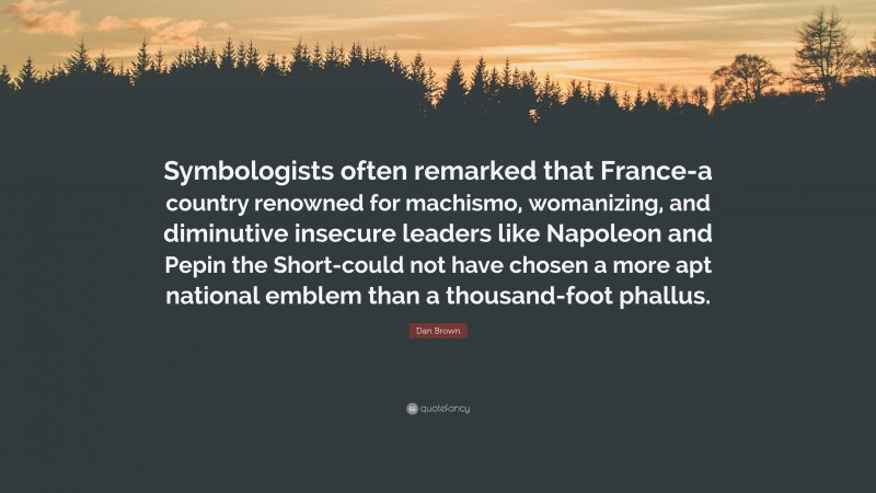 Dan Brown Quote: “Symbologists often remarked that France-a country renowned for machismo, womanizing, and diminutive insecure leaders like Napoleon and Pepin the Short-could not have chosen a more apt national emblem than a thousand-foot phallus.”