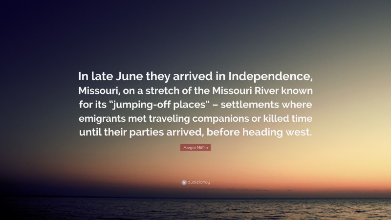 Margot Mifflin Quote: “In late June they arrived in Independence, Missouri, on a stretch of the Missouri River known for its “jumping-off places” – settlements where emigrants met traveling companions or killed time until their parties arrived, before heading west.”