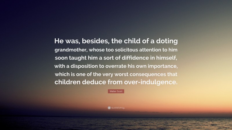 Walter Scott Quote: “He was, besides, the child of a doting grandmother, whose too solicitous attention to him soon taught him a sort of diffidence in himself, with a disposition to overrate his own importance, which is one of the very worst consequences that children deduce from over-indulgence.”