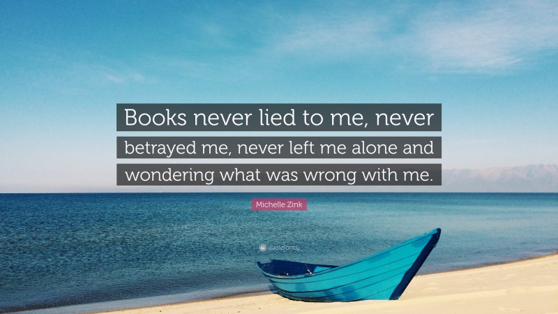 Michelle Zink Quote: “Books never lied to me, never betrayed me, never left me alone and wondering what was wrong with me.”