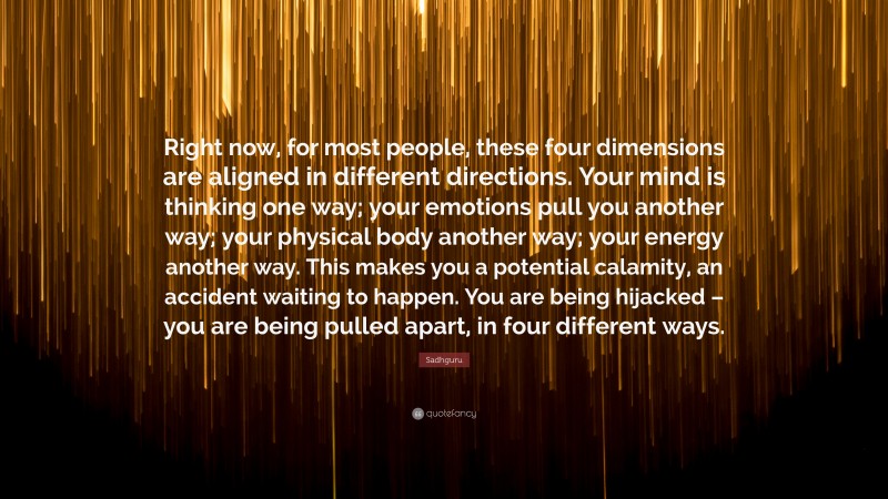 Sadhguru Quote: “Right now, for most people, these four dimensions are aligned in different directions. Your mind is thinking one way; your emotions pull you another way; your physical body another way; your energy another way. This makes you a potential calamity, an accident waiting to happen. You are being hijacked – you are being pulled apart, in four different ways.”