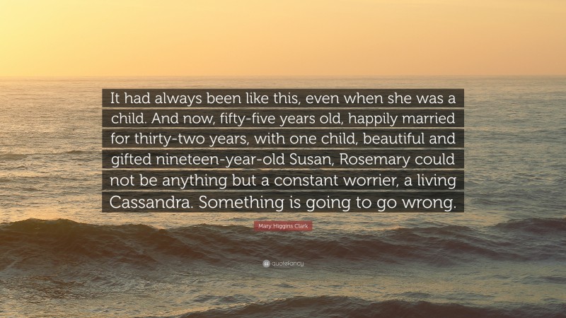 Mary Higgins Clark Quote: “It had always been like this, even when she was a child. And now, fifty-five years old, happily married for thirty-two years, with one child, beautiful and gifted nineteen-year-old Susan, Rosemary could not be anything but a constant worrier, a living Cassandra. Something is going to go wrong.”