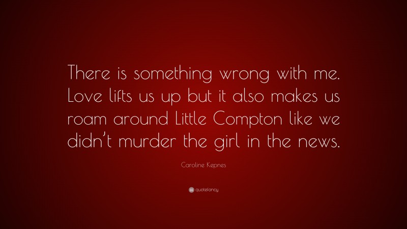 Caroline Kepnes Quote: “There is something wrong with me. Love lifts us up but it also makes us roam around Little Compton like we didn’t murder the girl in the news.”