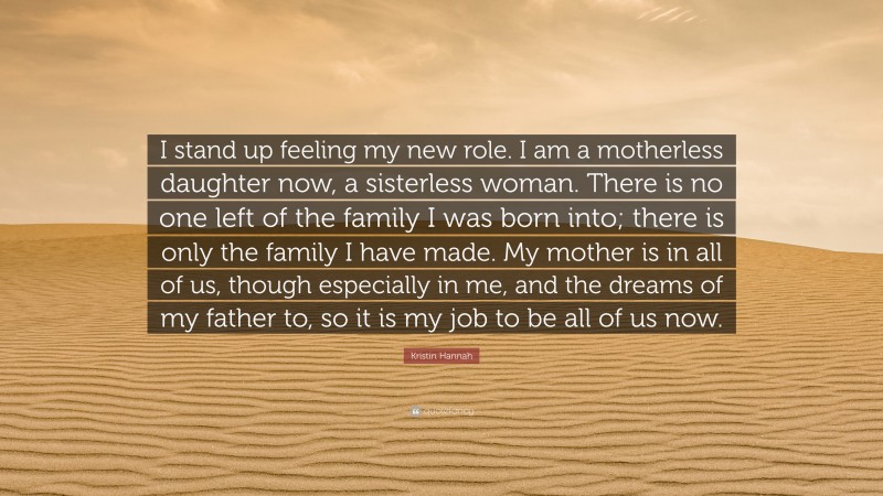 Kristin Hannah Quote: “I stand up feeling my new role. I am a motherless daughter now, a sisterless woman. There is no one left of the family I was born into; there is only the family I have made. My mother is in all of us, though especially in me, and the dreams of my father to, so it is my job to be all of us now.”