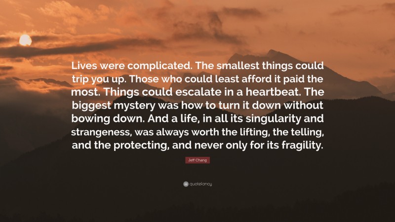 Jeff Chang Quote: “Lives were complicated. The smallest things could trip you up. Those who could least afford it paid the most. Things could escalate in a heartbeat. The biggest mystery was how to turn it down without bowing down. And a life, in all its singularity and strangeness, was always worth the lifting, the telling, and the protecting, and never only for its fragility.”