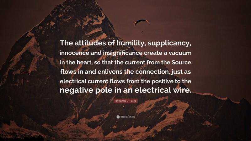 Kamlesh D. Patel Quote: “The attitudes of humility, supplicancy, innocence and insignificance create a vacuum in the heart, so that the current from the Source flows in and enlivens the connection, just as electrical current flows from the positive to the negative pole in an electrical wire.”