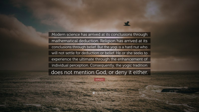 Sadhguru Quote: “Modern science has arrived at its conclusions through mathematical deduction. Religion has arrived at its conclusions through belief. But the yogi is a hard nut who will not settle for deduction or belief. He or she seeks to experience the ultimate through the enhancement of individual perception. Consequently, the yogic tradition does not mention God, or deny it either.”