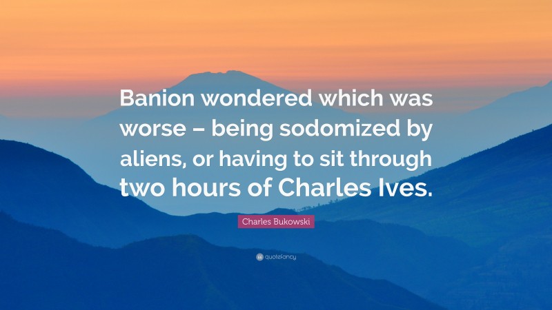 Charles Bukowski Quote: “Banion wondered which was worse – being sodomized by aliens, or having to sit through two hours of Charles Ives.”