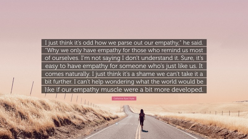 Catherine Ryan Hyde Quote: “I just think it’s odd how we parse out our empathy,” he said. “Why we only have empathy for those who remind us most of ourselves. I’m not saying I don’t understand it. Sure, it’s easy to have empathy for someone who’s just like us. It comes naturally. I just think it’s a shame we can’t take it a bit further. I can’t help wondering what the world would be like if our empathy muscle were a bit more developed.”