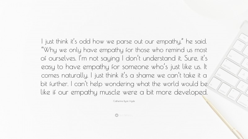 Catherine Ryan Hyde Quote: “I just think it’s odd how we parse out our empathy,” he said. “Why we only have empathy for those who remind us most of ourselves. I’m not saying I don’t understand it. Sure, it’s easy to have empathy for someone who’s just like us. It comes naturally. I just think it’s a shame we can’t take it a bit further. I can’t help wondering what the world would be like if our empathy muscle were a bit more developed.”