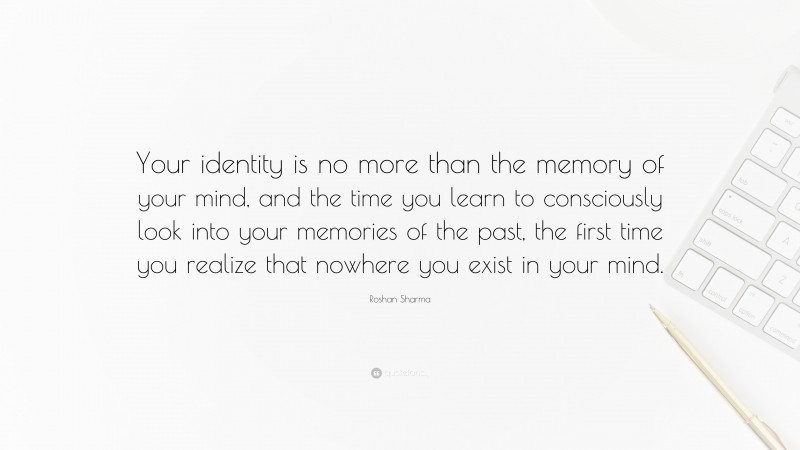 Roshan Sharma Quote: “Your identity is no more than the memory of your mind, and the time you learn to consciously look into your memories of the past, the first time you realize that nowhere you exist in your mind.”