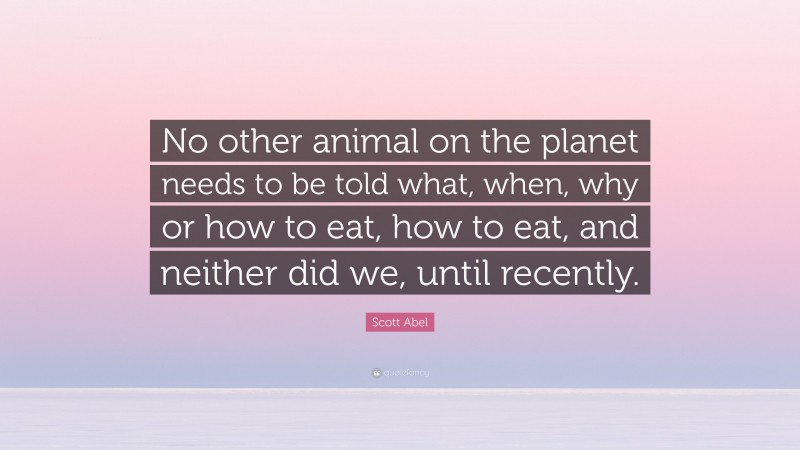 Scott Abel Quote: “No other animal on the planet needs to be told what, when, why or how to eat, how to eat, and neither did we, until recently.”