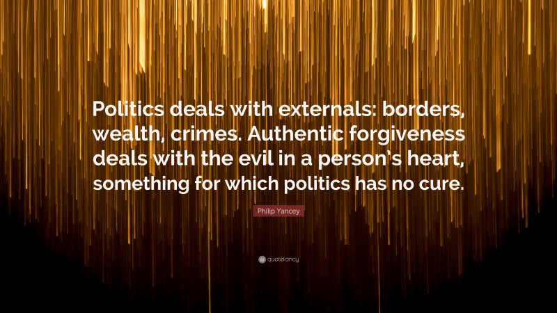 Philip Yancey Quote: “Politics deals with externals: borders, wealth, crimes. Authentic forgiveness deals with the evil in a person’s heart, something for which politics has no cure.”