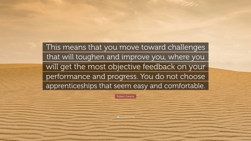 Robert Greene Quote: “This means that you move toward challenges that will toughen and improve you, where you will get the most objective feedback on your performance and progress. You do not choose apprenticeships that seem easy and comfortable.”