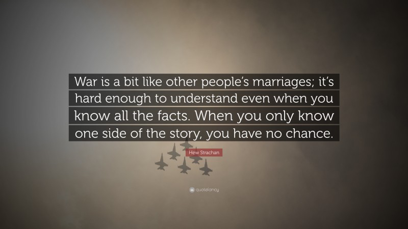 Hew Strachan Quote: “War is a bit like other people’s marriages; it’s hard enough to understand even when you know all the facts. When you only know one side of the story, you have no chance.”