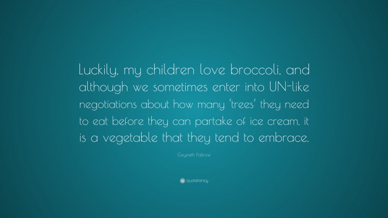 Gwyneth Paltrow Quote: “Luckily, my children love broccoli, and although we sometimes enter into UN-like negotiations about how many ‘trees’ they need to eat before they can partake of ice cream, it is a vegetable that they tend to embrace.”