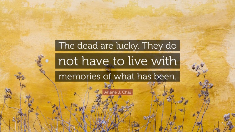 Arlene J. Chai Quote: “The dead are lucky. They do not have to live with memories of what has been.”