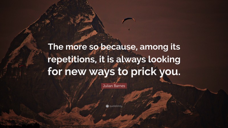 Julian Barnes Quote: “The more so because, among its repetitions, it is always looking for new ways to prick you.”