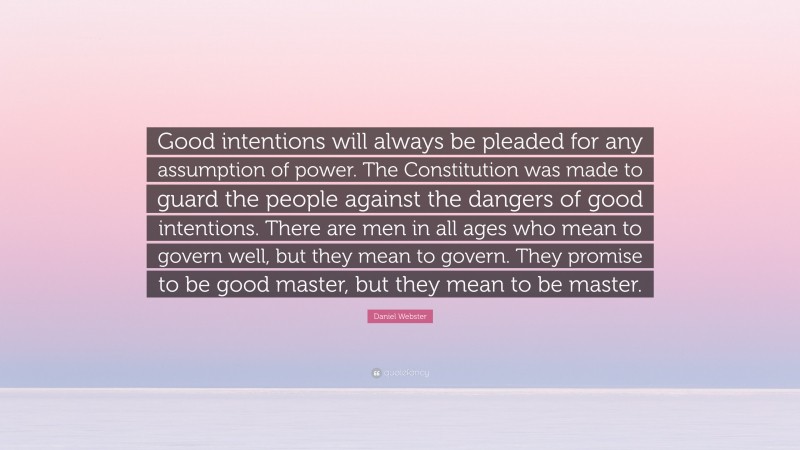 Daniel Webster Quote: “Good intentions will always be pleaded for any assumption of power. The Constitution was made to guard the people against the dangers of good intentions. There are men in all ages who mean to govern well, but they mean to govern. They promise to be good master, but they mean to be master.”