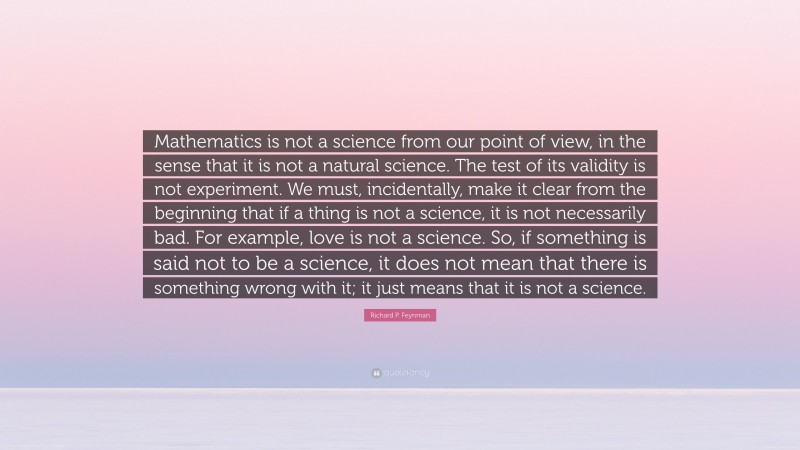 Richard P. Feynman Quote: “Mathematics is not a science from our point of view, in the sense that it is not a natural science. The test of its validity is not experiment. We must, incidentally, make it clear from the beginning that if a thing is not a science, it is not necessarily bad. For example, love is not a science. So, if something is said not to be a science, it does not mean that there is something wrong with it; it just means that it is not a science.”