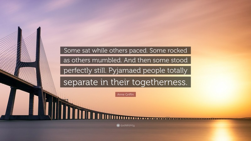 Anne Griffin Quote: “Some sat while others paced. Some rocked as others mumbled. And then some stood perfectly still. Pyjamaed people totally separate in their togetherness.”
