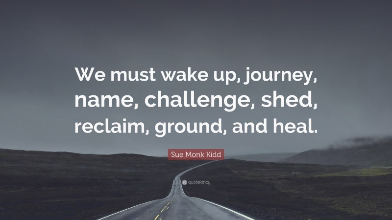 Sue Monk Kidd Quote: “We must wake up, journey, name, challenge, shed, reclaim, ground, and heal.”